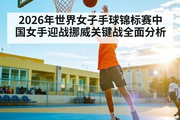 2026年世界女子手球锦标赛中国女手迎战挪威关键战全面分析